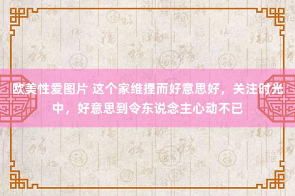 欧美性爱图片 这个家维捏而好意思好，关注时光中，好意思到令东说念主心动不已