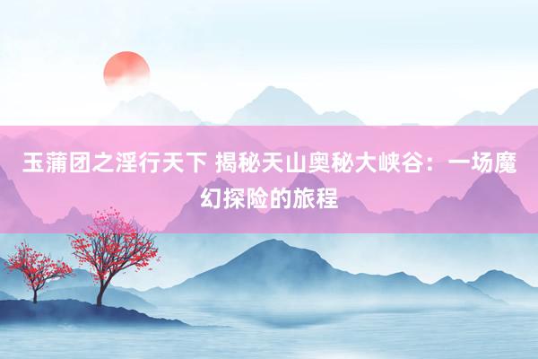 玉蒲团之淫行天下 揭秘天山奥秘大峡谷：一场魔幻探险的旅程