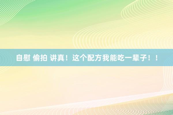 自慰 偷拍 讲真！这个配方我能吃一辈子！！