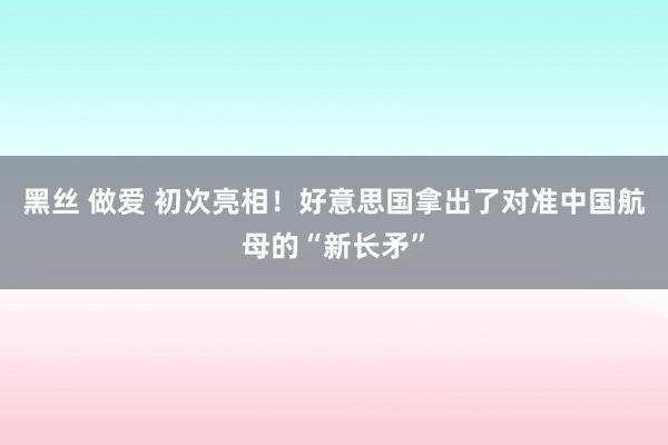 黑丝 做爱 初次亮相！好意思国拿出了对准中国航母的“新长矛”