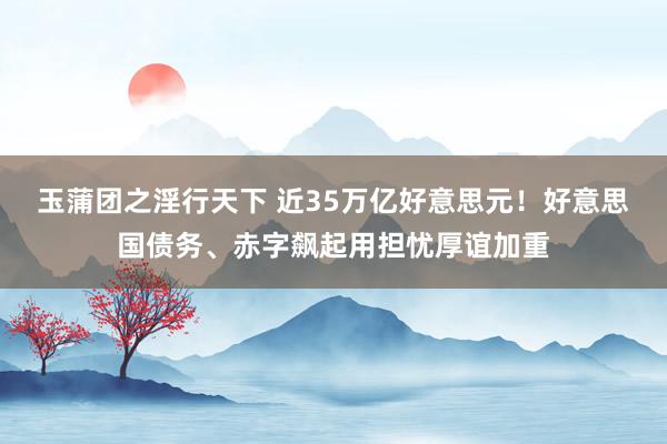 玉蒲团之淫行天下 近35万亿好意思元！好意思国债务、赤字飙起用担忧厚谊加重