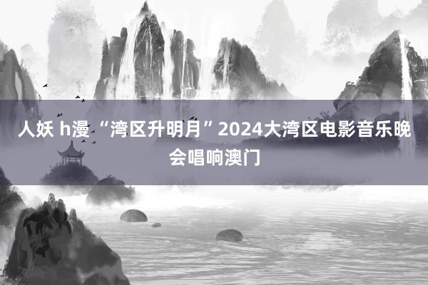 人妖 h漫 “湾区升明月”2024大湾区电影音乐晚会唱响澳门