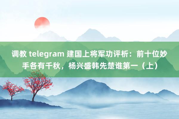 调教 telegram 建国上将军功评析：前十位妙手各有千秋，杨兴盛韩先楚谁第一（上）