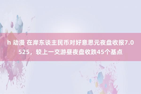 h 动漫 在岸东谈主民币对好意思元夜盘收报7.0525，较上一交游昼夜盘收跌45个基点