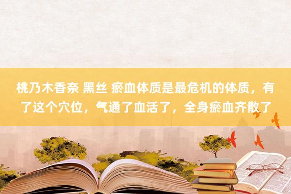 桃乃木香奈 黑丝 瘀血体质是最危机的体质，有了这个穴位，气通了血活了，全身瘀血齐散了