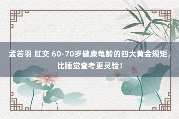 孟若羽 肛交 60-70岁健康龟龄的四大黄金规矩，比睡觉查考更灵验！