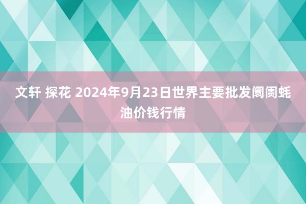 文轩 探花 2024年9月23日世界主要批发阛阓蚝油价钱行情