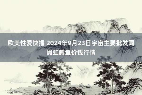 欧美性爱快播 2024年9月23日宇宙主要批发阛阓虹鳟鱼价钱行情