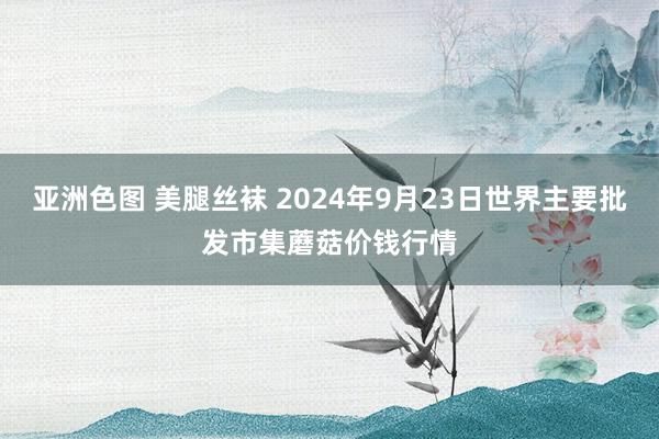 亚洲色图 美腿丝袜 2024年9月23日世界主要批发市集蘑菇价钱行情