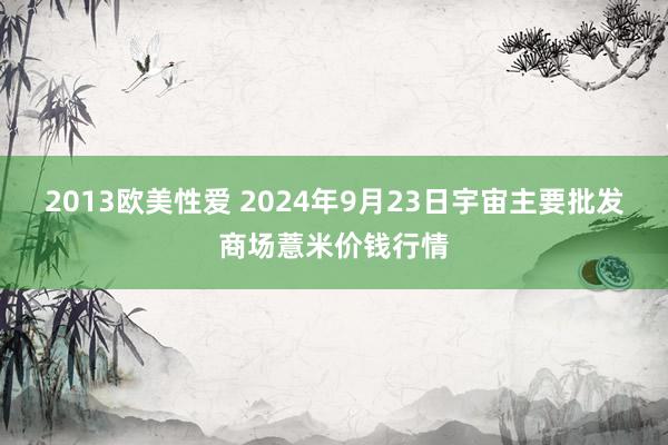 2013欧美性爱 2024年9月23日宇宙主要批发商场薏米价钱行情