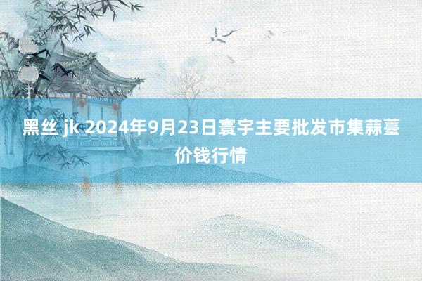 黑丝 jk 2024年9月23日寰宇主要批发市集蒜薹价钱行情