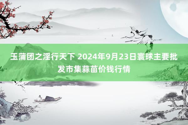 玉蒲团之淫行天下 2024年9月23日寰球主要批发市集蒜苗价钱行情