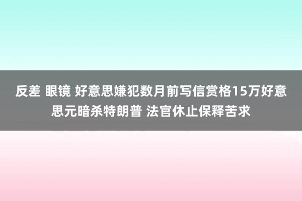 反差 眼镜 好意思嫌犯数月前写信赏格15万好意思元暗杀特朗普 法官休止保释苦求