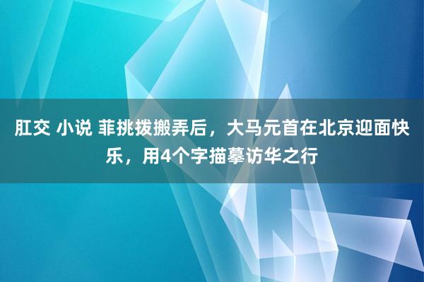 肛交 小说 菲挑拨搬弄后，大马元首在北京迎面快乐，用4个字描摹访华之行