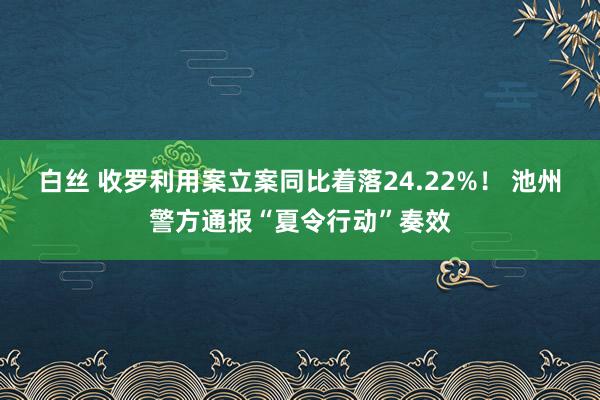 白丝 收罗利用案立案同比着落24.22%！ 池州警方通报“夏令行动”奏效