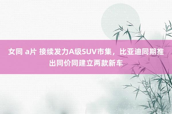 女同 a片 接续发力A级SUV市集，比亚迪同期推出同价同建立两款新车