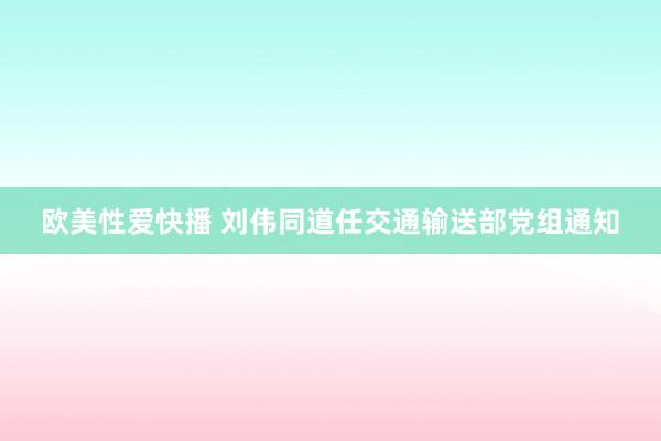 欧美性爱快播 刘伟同道任交通输送部党组通知