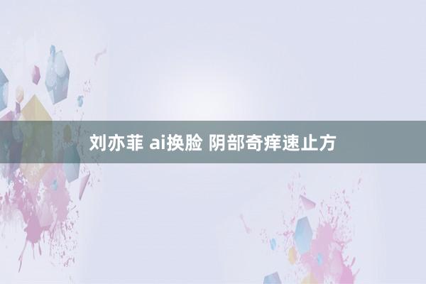 刘亦菲 ai换脸 阴部奇痒速止方