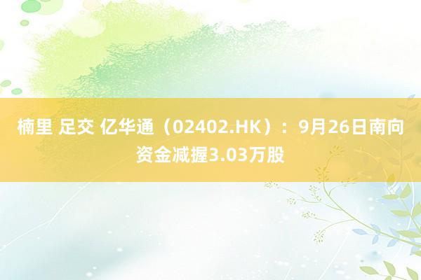 楠里 足交 亿华通（02402.HK）：9月26日南向资金减握3.03万股