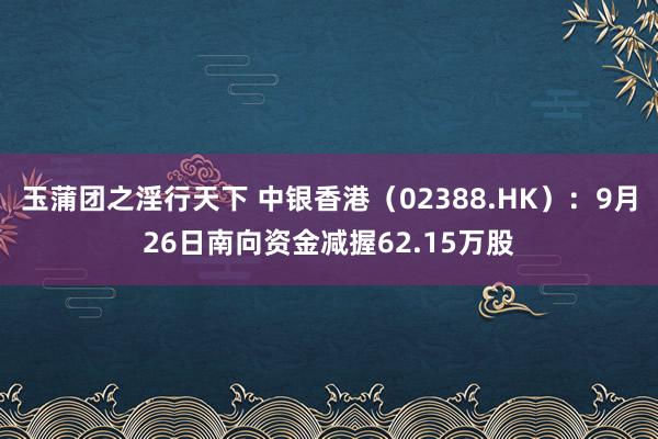 玉蒲团之淫行天下 中银香港（02388.HK）：9月26日南向资金减握62.15万股