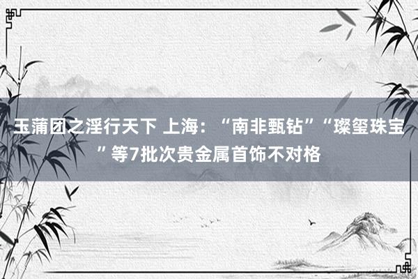 玉蒲团之淫行天下 上海：“南非甄钻”“璨玺珠宝”等7批次贵金属首饰不对格