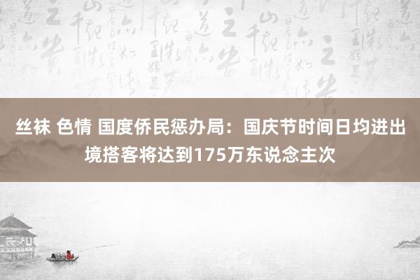 丝袜 色情 国度侨民惩办局：国庆节时间日均进出境搭客将达到175万东说念主次