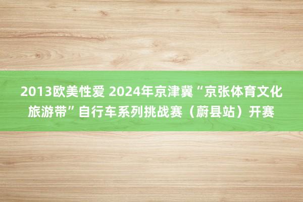 2013欧美性爱 2024年京津冀“京张体育文化旅游带”自行车系列挑战赛（蔚县站）开赛