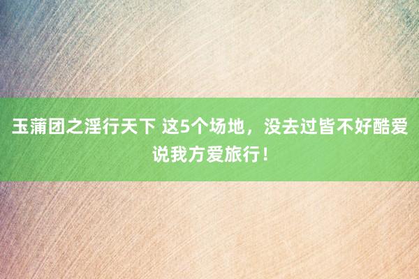 玉蒲团之淫行天下 这5个场地，没去过皆不好酷爱说我方爱旅行！