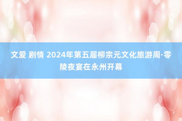 文爱 剧情 2024年第五届柳宗元文化旅游周·零陵夜宴在永州开幕