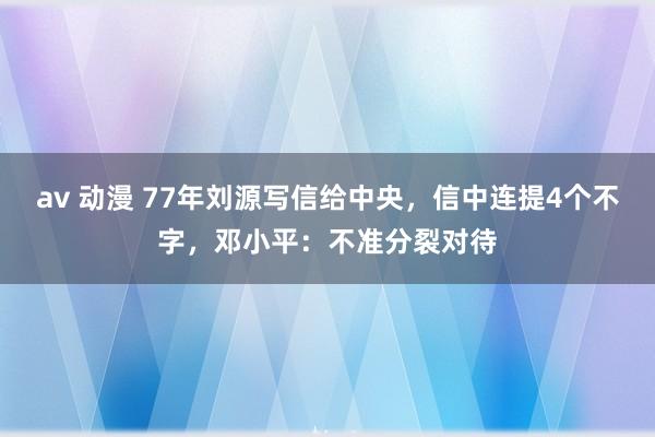 av 动漫 77年刘源写信给中央，信中连提4个不字，邓小平：不准分裂对待