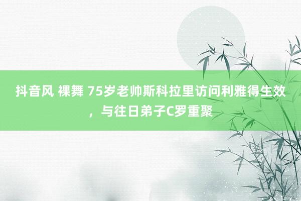 抖音风 裸舞 75岁老帅斯科拉里访问利雅得生效，与往日弟子C罗重聚