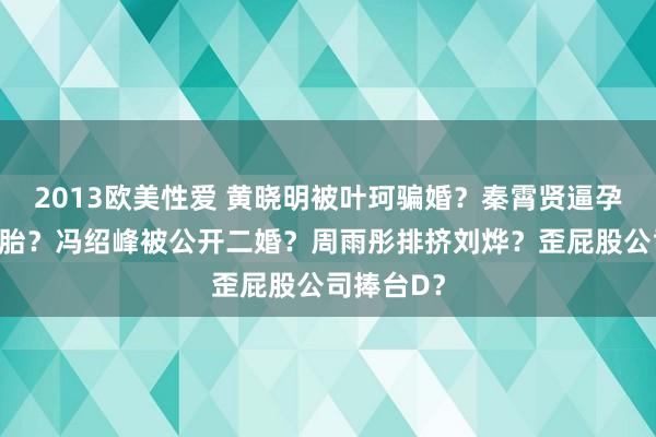 2013欧美性爱 黄晓明被叶珂骗婚？秦霄贤逼孕期女友打胎？冯绍峰被公开二婚？周雨彤排挤刘烨？歪屁股公司捧台D？