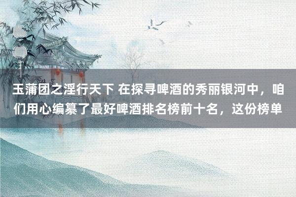 玉蒲团之淫行天下 在探寻啤酒的秀丽银河中，咱们用心编纂了最好啤酒排名榜前十名，这份榜单