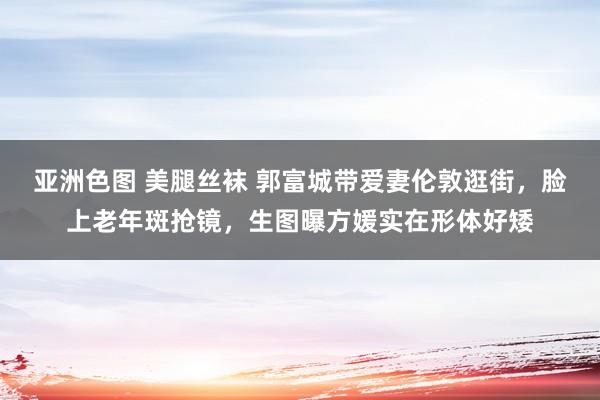 亚洲色图 美腿丝袜 郭富城带爱妻伦敦逛街，脸上老年斑抢镜，生图曝方媛实在形体好矮