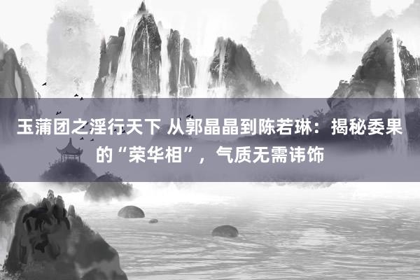 玉蒲团之淫行天下 从郭晶晶到陈若琳：揭秘委果的“荣华相”，气质无需讳饰