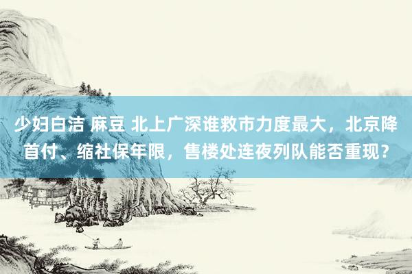 少妇白洁 麻豆 北上广深谁救市力度最大，北京降首付、缩社保年限，售楼处连夜列队能否重现？