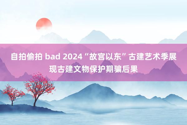 自拍偷拍 bad 2024“故宫以东”古建艺术季展现古建文物保护期骗后果