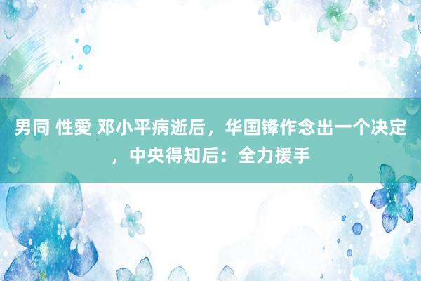 男同 性愛 邓小平病逝后，华国锋作念出一个决定，中央得知后：全力援手