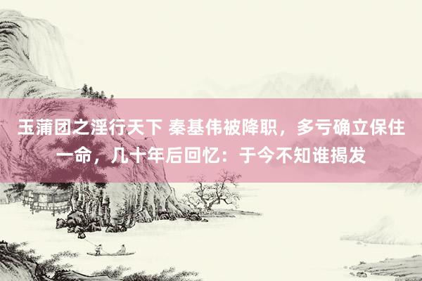 玉蒲团之淫行天下 秦基伟被降职，多亏确立保住一命，几十年后回忆：于今不知谁揭发