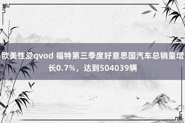 欧美性爱qvod 福特第三季度好意思国汽车总销量增长0.7%，达到504039辆