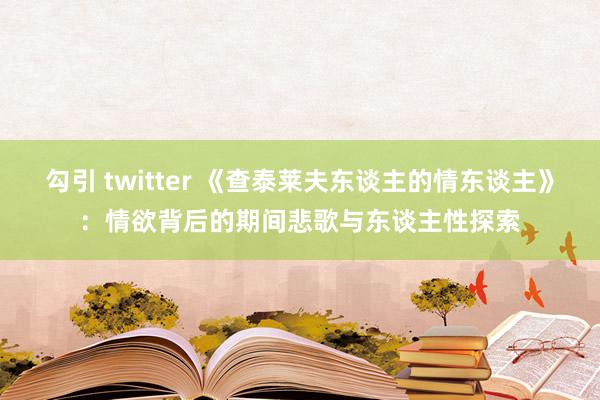 勾引 twitter 《查泰莱夫东谈主的情东谈主》：情欲背后的期间悲歌与东谈主性探索