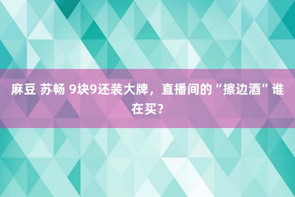 麻豆 苏畅 9块9还装大牌，直播间的“擦边酒”谁在买？