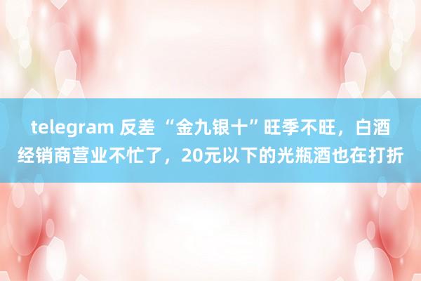 telegram 反差 “金九银十”旺季不旺，白酒经销商营业不忙了，20元以下的光瓶酒也在打折