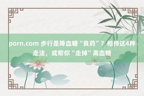 porn.com 步行是降血糖“良药”？相持这4种走法，或帮你“走掉”高血糖