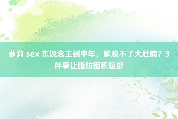 萝莉 sex 东说念主到中年，解脱不了大肚腩？3件事让脂肪囤积腹部