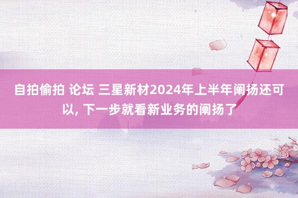 自拍偷拍 论坛 三星新材2024年上半年阐扬还可以， 下一步就看新业务的阐扬了