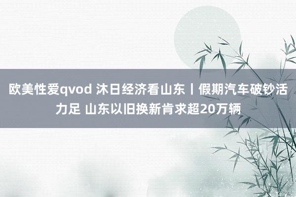 欧美性爱qvod 沐日经济看山东丨假期汽车破钞活力足 山东以旧换新肯求超20万辆