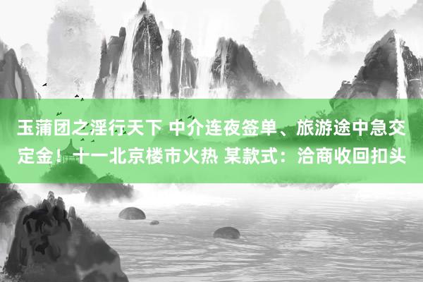 玉蒲团之淫行天下 中介连夜签单、旅游途中急交定金！十一北京楼市火热 某款式：洽商收回扣头