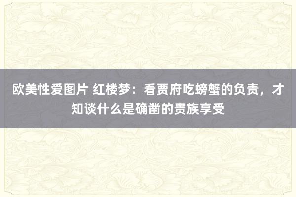 欧美性爱图片 红楼梦：看贾府吃螃蟹的负责，才知谈什么是确凿的贵族享受