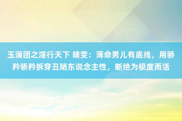 玉蒲团之淫行天下 晴雯：薄命男儿有底线，用骄矜骄矜拆穿丑陋东说念主性，断绝为极度而活